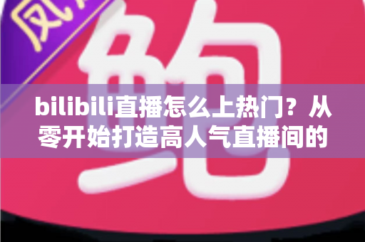 bilibili直播怎么上热门？从零开始打造高人气直播间的完整实战指南