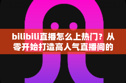 bilibili直播怎么上热门？从零开始打造高人气直播间的完整实战指南