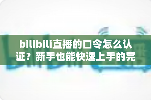 bilibili直播的口令怎么认证？新手也能快速上手的完整操作指南