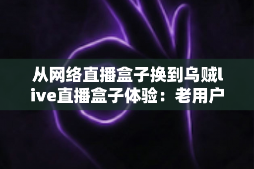 从网络直播盒子换到乌贼live直播盒子体验：老用户亲测后，才知道差距有多大