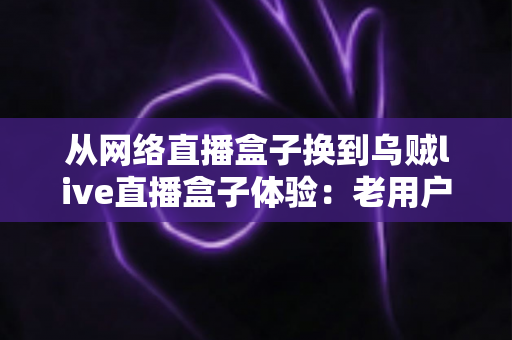 从网络直播盒子换到乌贼live直播盒子体验：老用户亲测后，才知道差距有多大