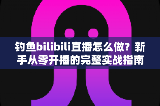 钓鱼bilibili直播怎么做?新手从零开播的完整实战指南 钓鱼bilibili直播怎么做?新手从零开播的完整实战指南