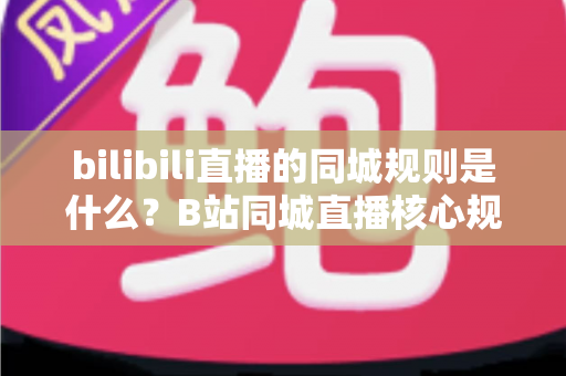 bilibili直播的同城规则是什么？B站同城直播核心规则、开通条件与避坑指南全解析