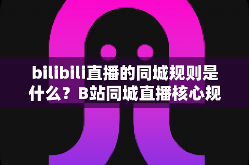 bilibili直播的同城规则是什么？B站同城直播核心规则、开通条件与避坑指南全解析