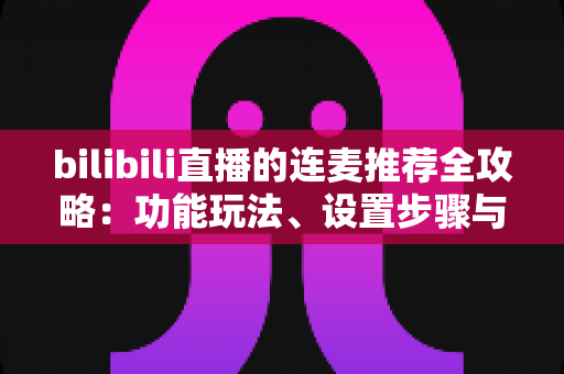 bilibili直播的连麦推荐全攻略：功能玩法、设置步骤与高人气互动技巧一网打尽