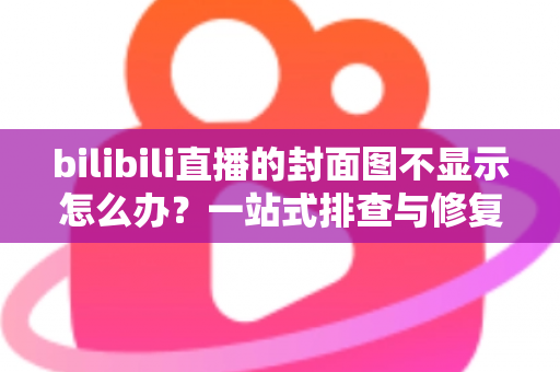 bilibili直播的封面图不显示怎么办？一站式排查与修复完全指南