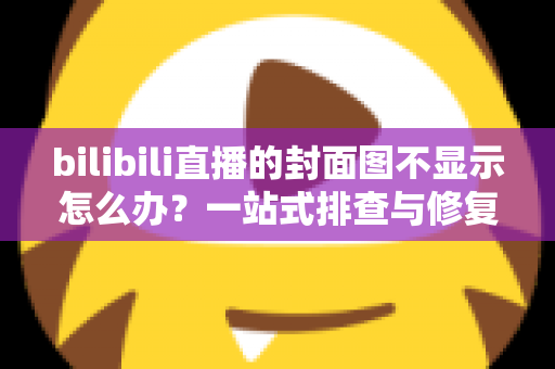 bilibili直播的封面图不显示怎么办？一站式排查与修复完全指南