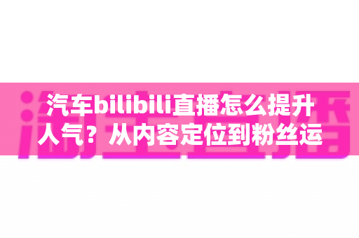 汽车bilibili直播怎么提升人气？从内容定位到粉丝运营的全方位实战指南