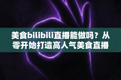 美食bilibili直播能做吗?从零开始打造高人气美食直播间的完整攻略 美食bilibili直播能做吗?从零开始打造高人气美食直播间的完整攻略