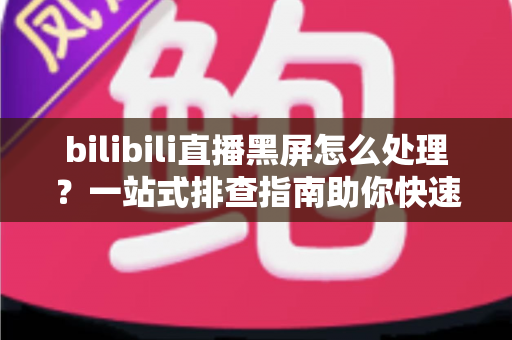 bilibili直播黑屏怎么处理?一站式排查指南助你快速恢复观影体验 bilibili直播黑屏怎么处理?一站式排查指南助你快速恢复观影体验