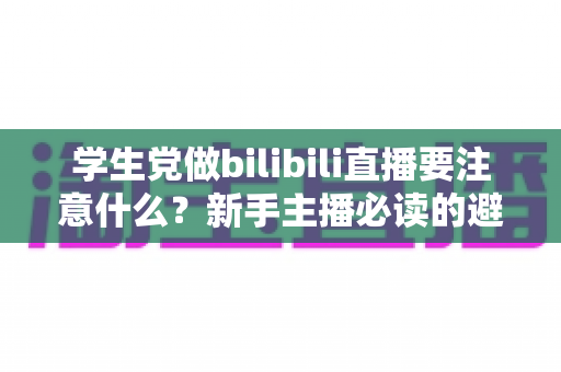 学生党做bilibili直播要注意什么?新手主播必读的避坑指南与实用建议 学生党做bilibili直播要注意什么?新手主播必读的避坑指南与实用建议