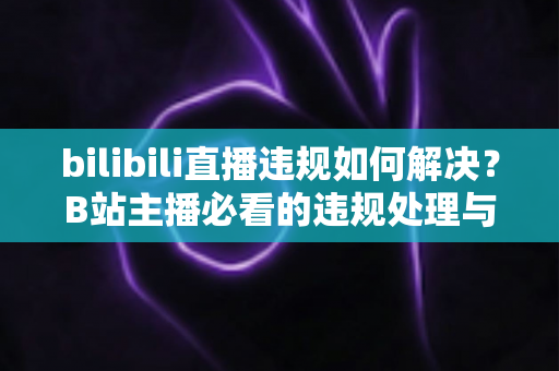 bilibili直播违规如何解决？B站主播必看的违规处理与申诉全攻略