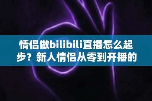 情侣做bilibili直播怎么起步?新人情侣从零到开播的完整实战指南 情侣做bilibili直播怎么起步?新人情侣从零到开播的完整实战指南