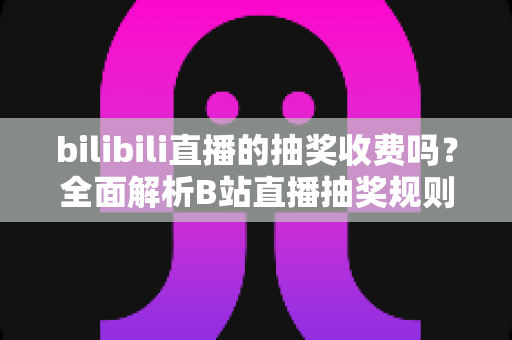 bilibili直播的抽奖收费吗？全面解析B站直播抽奖规则、参与方式与避坑指南