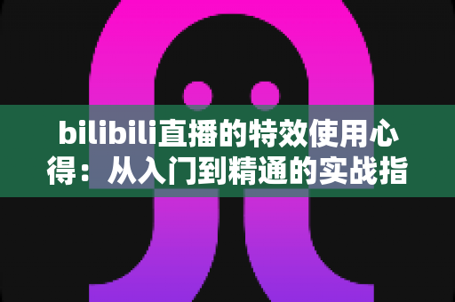 bilibili直播的特效使用心得：从入门到精通的实战指南与避坑技巧