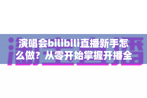 演唱会bilibili直播新手怎么做？从零开始掌握开播全流程的实用指南