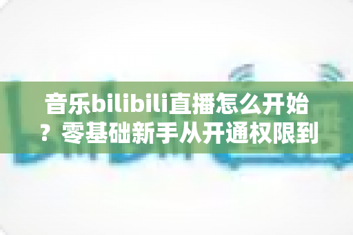 音乐bilibili直播怎么开始？零基础新手从开通权限到人气爆棚的完整实战指南