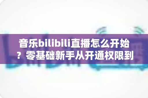 音乐bilibili直播怎么开始？零基础新手从开通权限到人气爆棚的完整实战指南