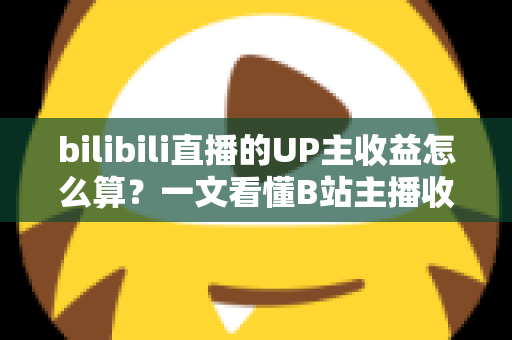 bilibili直播的UP主收益怎么算？一文看懂B站主播收入构成、分成比例与提升技巧
