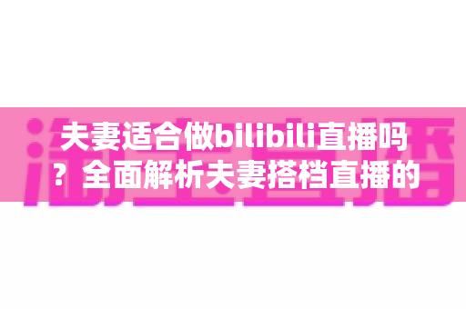 夫妻适合做bilibili直播吗？全面解析夫妻搭档直播的优势、挑战与成功指南