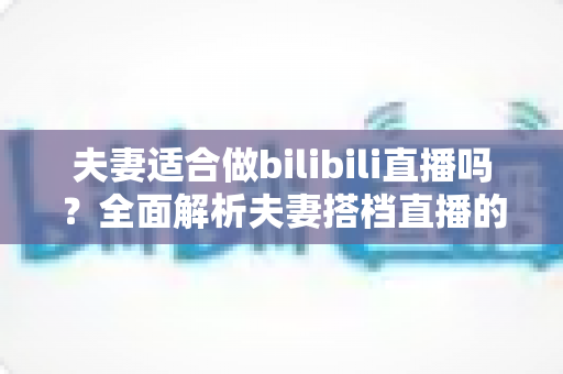 夫妻适合做bilibili直播吗？全面解析夫妻搭档直播的优势、挑战与成功指南