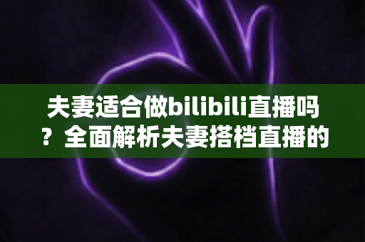 夫妻适合做bilibili直播吗？全面解析夫妻搭档直播的优势、挑战与成功指南