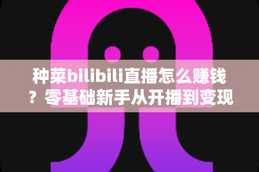 种菜bilibili直播怎么赚钱？零基础新手从开播到变现的完整攻略