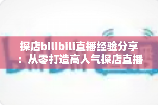 探店bilibili直播经验分享：从零打造高人气探店直播间的实战指南