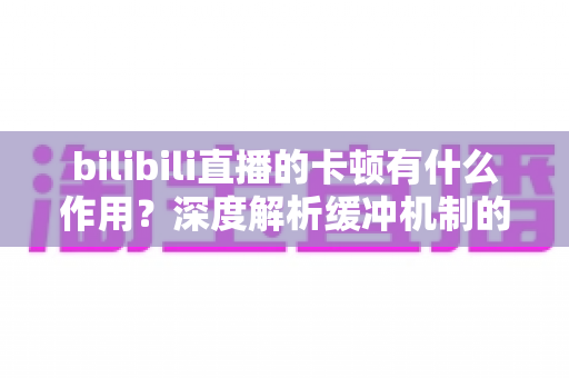 bilibili直播的卡顿有什么作用?深度解析缓冲机制的技术价值与实用优化全攻略 bilibili直播的卡顿有什么作用?深度解析缓冲机制的技术价值与实用优化全攻略