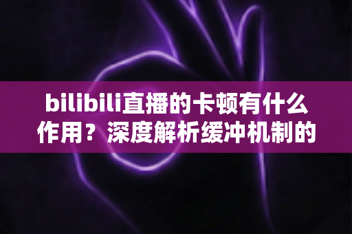 bilibili直播的卡顿有什么作用？深度解析缓冲机制的技术价值与实用优化全攻略