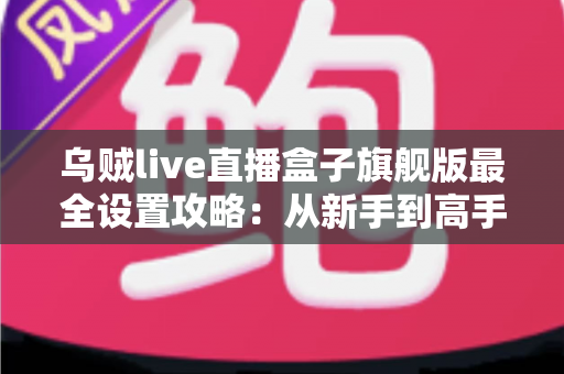 乌贼live直播盒子旗舰版最全设置攻略：从新手到高手的直播配置宝典
