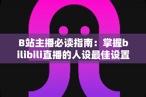 B站主播必读指南：掌握bilibili直播的人设最佳设置，快速打造高人气直播间