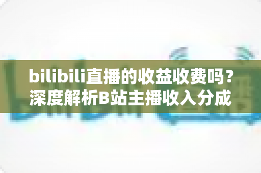 bilibili直播的收益收费吗?深度解析B站主播收入分成与提现规则全攻略 bilibili直播的收益收费吗?深度解析B站主播收入分成与提现规则全攻略