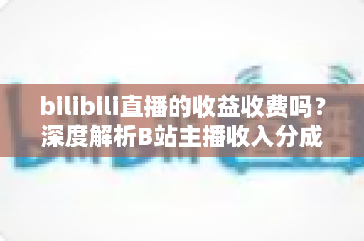 bilibili直播的收益收费吗？深度解析B站主播收入分成与提现规则全攻略