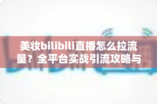 美妆bilibili直播怎么拉流量?全平台实战引流攻略与运营技巧全解析 美妆bilibili直播怎么拉流量?全平台实战引流攻略与运营技巧全解析