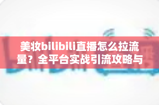 美妆bilibili直播怎么拉流量?全平台实战引流攻略与运营技巧全解析 美妆bilibili直播怎么拉流量?全平台实战引流攻略与运营技巧全解析
