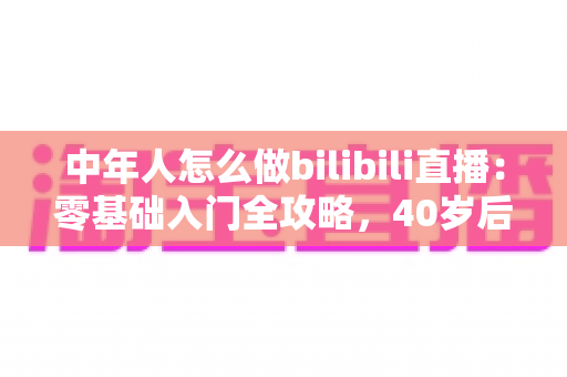 中年人怎么做bilibili直播：零基础入门全攻略，40岁后也能开启直播新事业