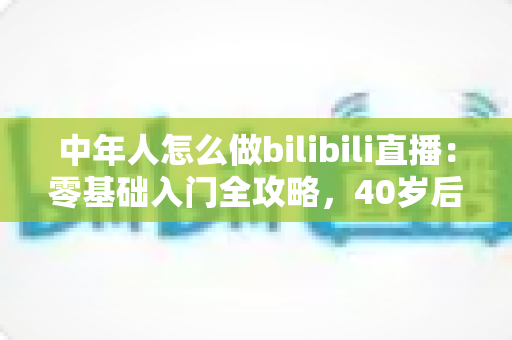 中年人怎么做bilibili直播：零基础入门全攻略，40岁后也能开启直播新事业