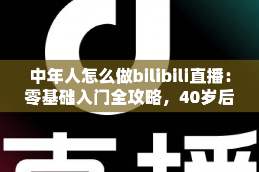 中年人怎么做bilibili直播：零基础入门全攻略，40岁后也能开启直播新事业