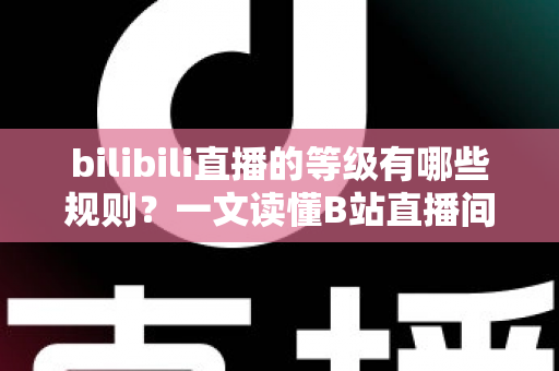 bilibili直播的等级有哪些规则？一文读懂B站直播间等级体系与快速升级全攻略