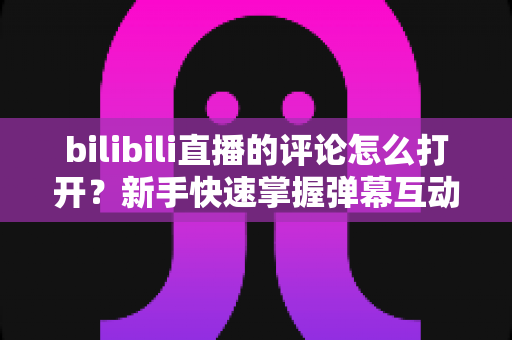 bilibili直播的评论怎么打开?新手快速掌握弹幕互动全攻略 bilibili直播的评论怎么打开?新手快速掌握弹幕互动全攻略