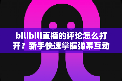 bilibili直播的评论怎么打开?新手快速掌握弹幕互动全攻略 bilibili直播的评论怎么打开?新手快速掌握弹幕互动全攻略