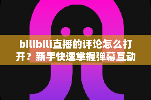 bilibili直播的评论怎么打开?新手快速掌握弹幕互动全攻略 bilibili直播的评论怎么打开?新手快速掌握弹幕互动全攻略