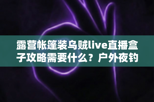露营帐篷装乌贼live直播盒子攻略需要什么?户外夜钓直播全套装备与搭建实操指南 露营帐篷装乌贼live直播盒子攻略需要什么?户外夜钓直播全套装备与搭建实操指南