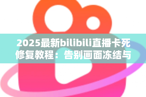 2025最新bilibili直播卡死修复教程：告别画面冻结与无限缓冲，手把手教你恢复丝滑观看体验