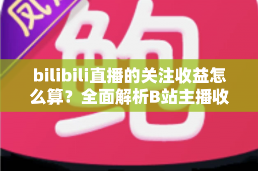 bilibili直播的关注收益怎么算?全面解析B站主播收入构成与计算规则,助你轻松掌握变现之道 bilibili直播的关注收益怎么算?全面解析B站主播收入构成与计算规则,助你轻松掌握变现之道