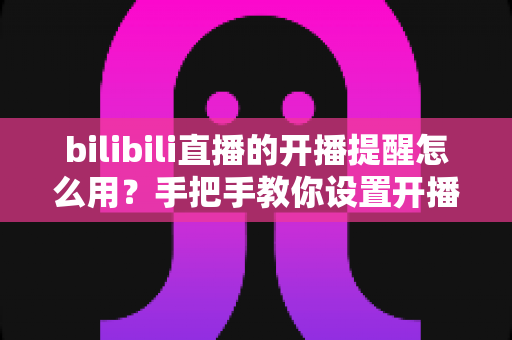 bilibili直播的开播提醒怎么用？手把手教你设置开播通知，精彩直播一场都不错过