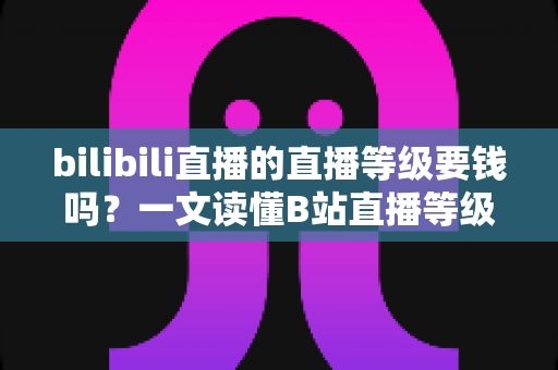 bilibili直播的直播等级要钱吗?一文读懂B站直播等级获取方式、升级技巧与真实花费 bilibili直播的直播等级要钱吗?一文读懂B站直播等级获取方式、升级技巧与真实花费