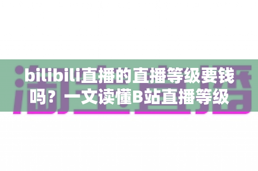 bilibili直播的直播等级要钱吗？一文读懂B站直播等级获取方式、升级技巧与真实花费