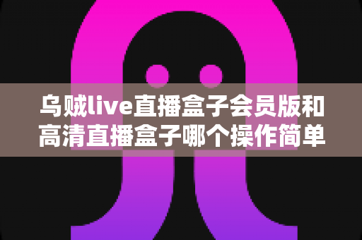 乌贼live直播盒子会员版和高清直播盒子哪个操作简单？新手必看的深度操作体验对比指南